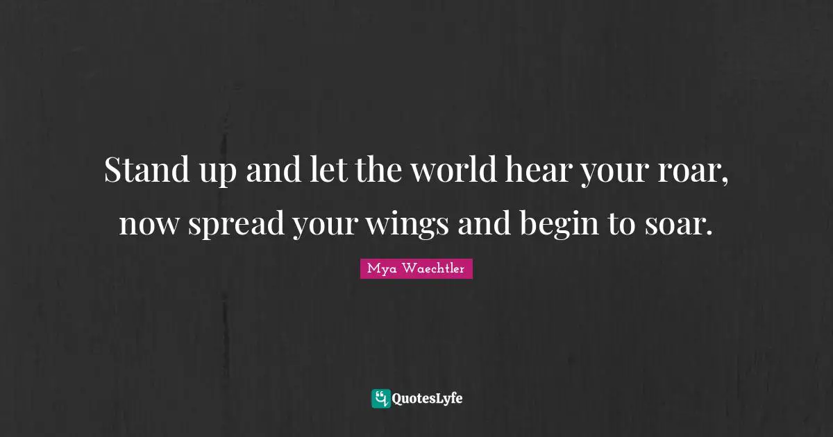 Stand up and let the world hear your roar, now spread your wings and begin to soar.