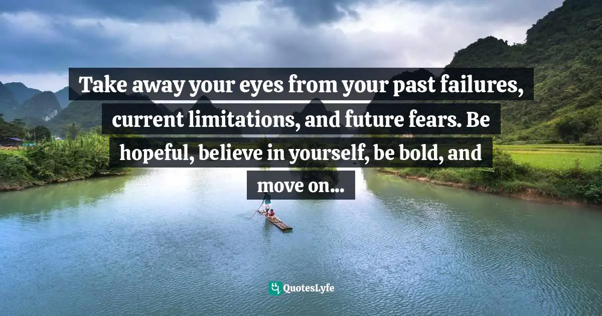 Take away your eyes from your past failures, current limitations, and future fears. Be hopeful, believe in yourself, be bold, and move on...