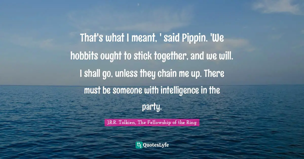 That's what I meant, ' said Pippin. 'We hobbits ought to stick together, and we will. I shall go, unless they chain me up. There must be someone with intelligence in the party.