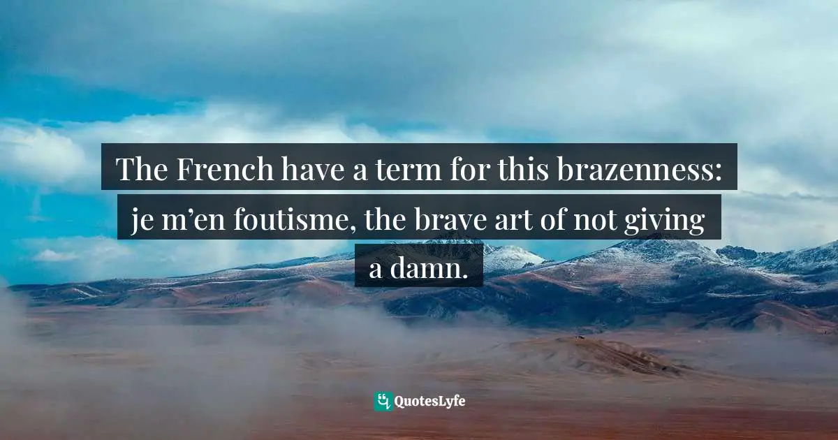 The French have a term for this brazenness: je m’en foutisme, the brave art of not giving a damn.