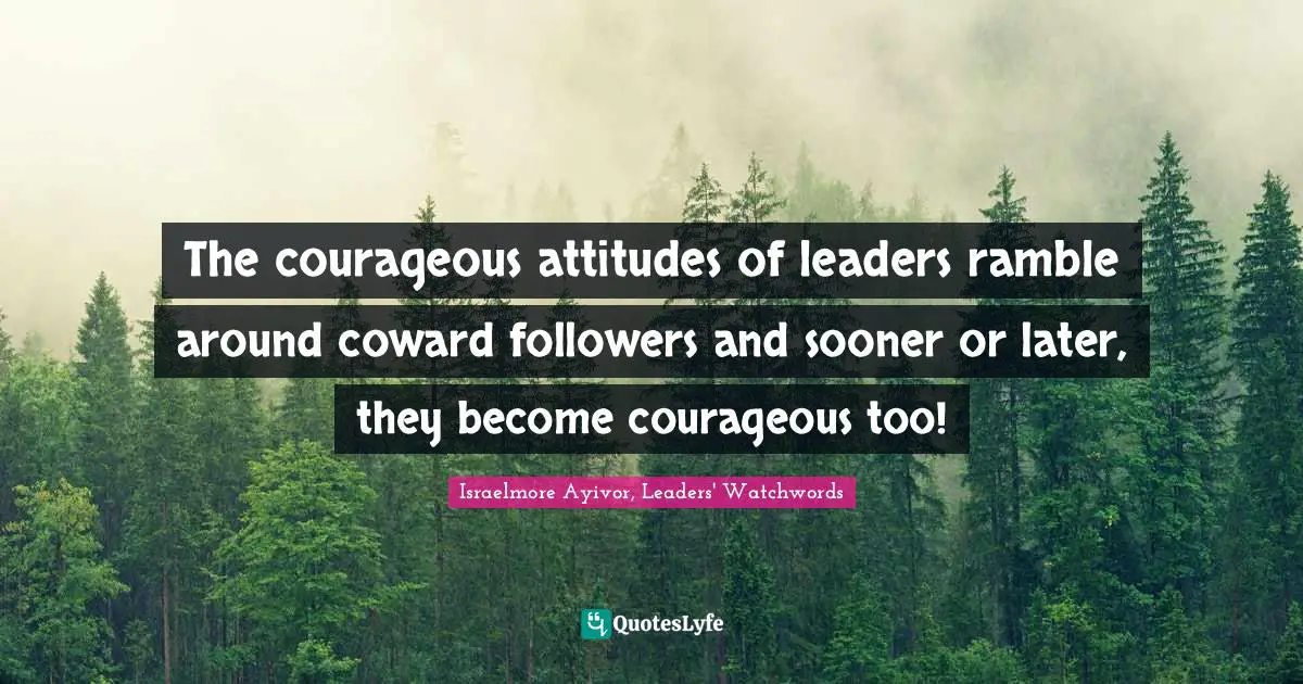 The courageous attitudes of leaders ramble around coward followers and sooner or later, they become courageous too!