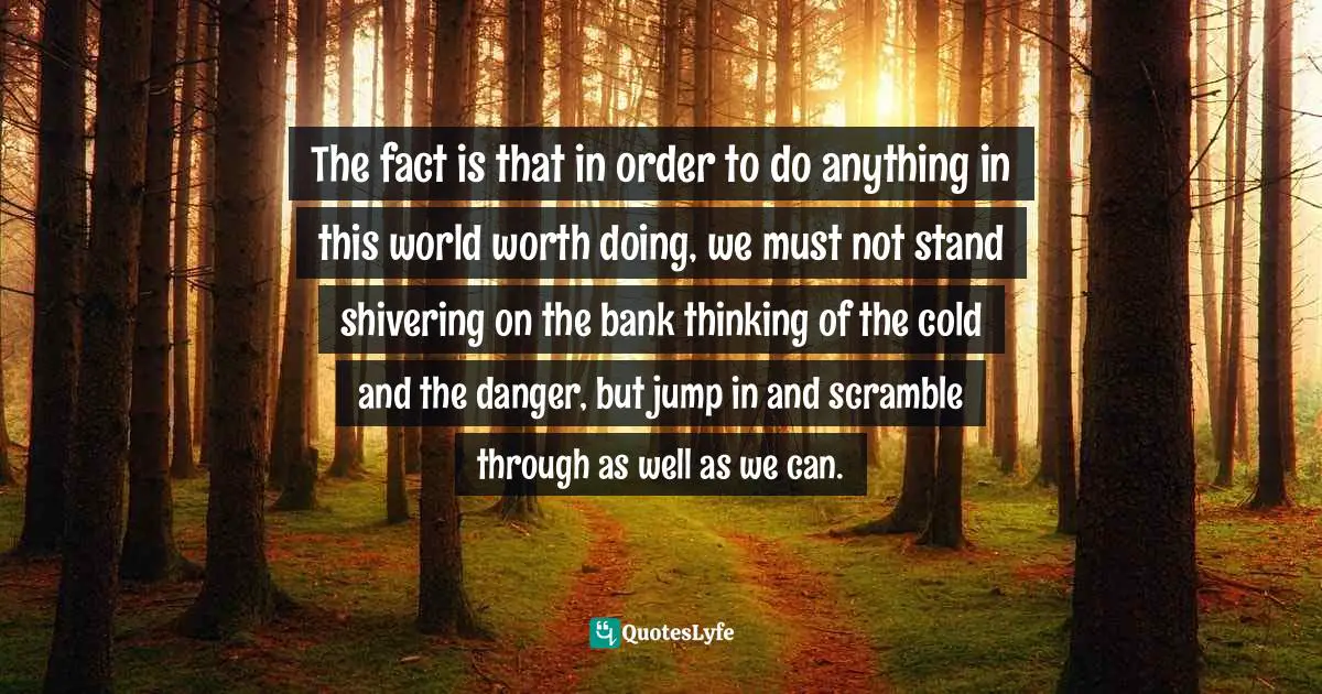 The fact is that in order to do anything in this world worth doing, we must not stand shivering on the bank thinking of the cold and the danger, but jump in and scramble through as well as we can.