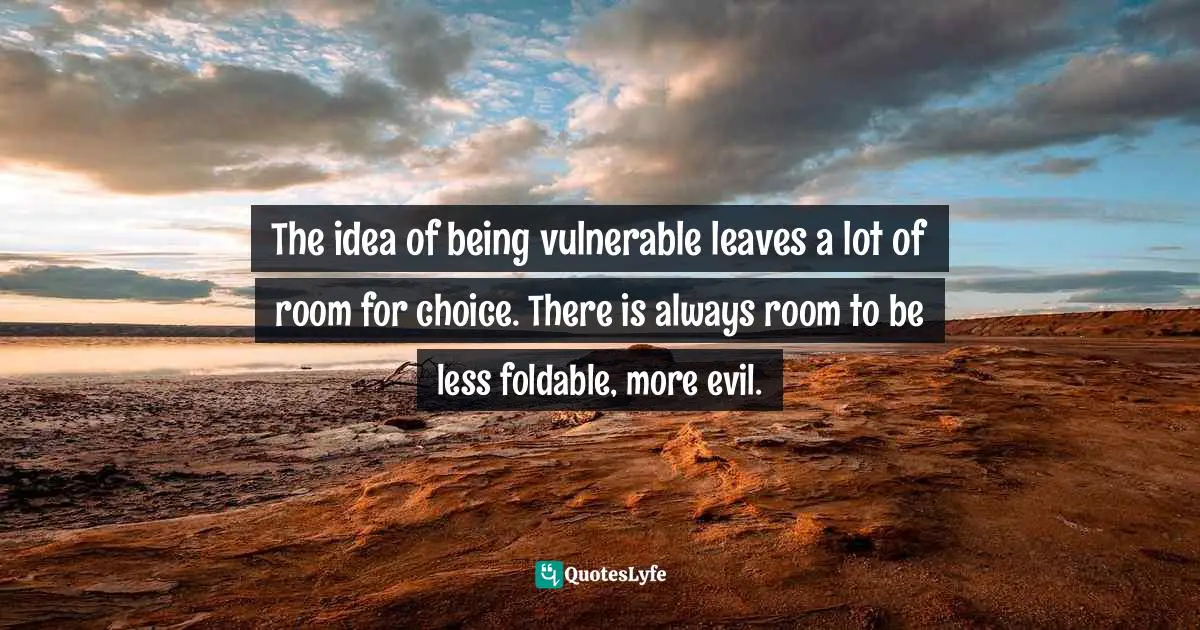 The idea of being vulnerable leaves a lot of room for choice. There is always room to be less foldable, more evil.