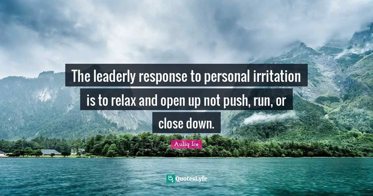 The leaderly response to personal irritation is to relax and open up not push, run, or close down.