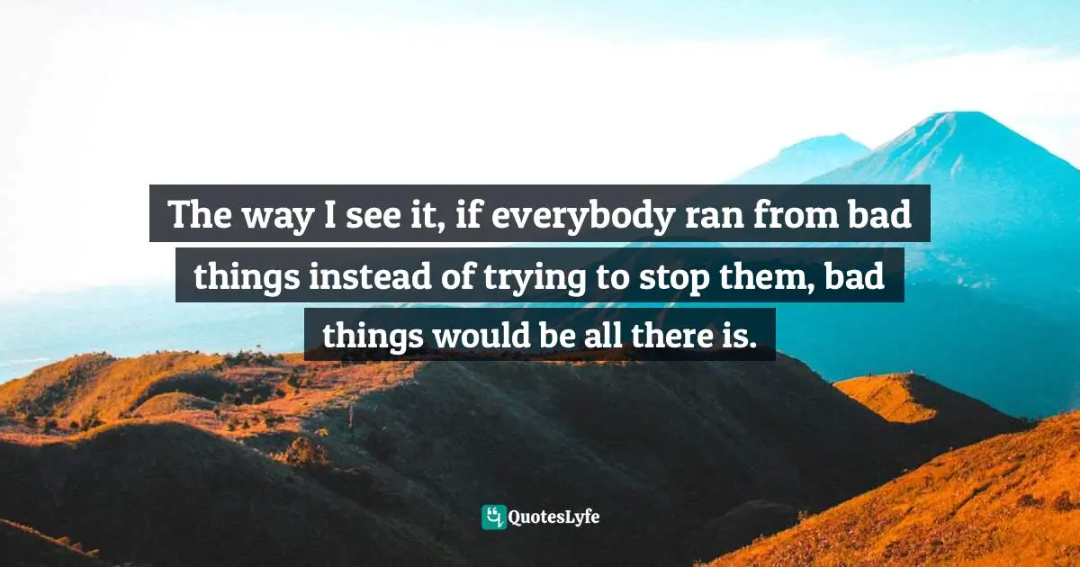 The way I see it, if everybody ran from bad things instead of trying to stop them, bad things would be all there is.