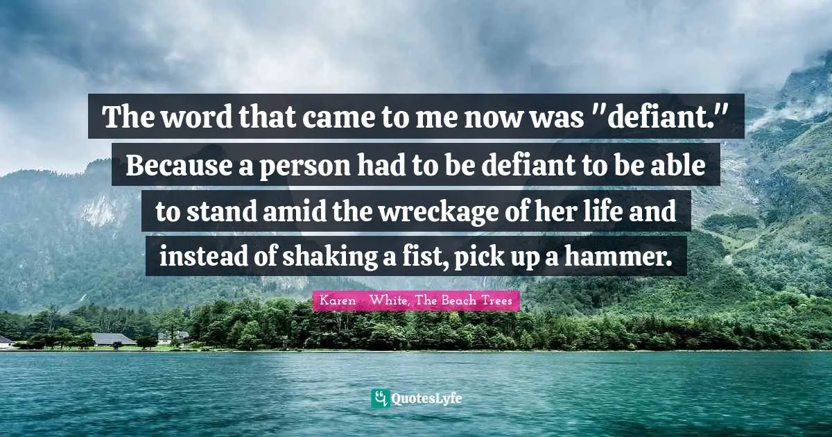The word that came to me now was "defiant." Because a person had to be defiant to be able to stand amid the wreckage of her life and instead of shaking a fist, pick up a hammer.