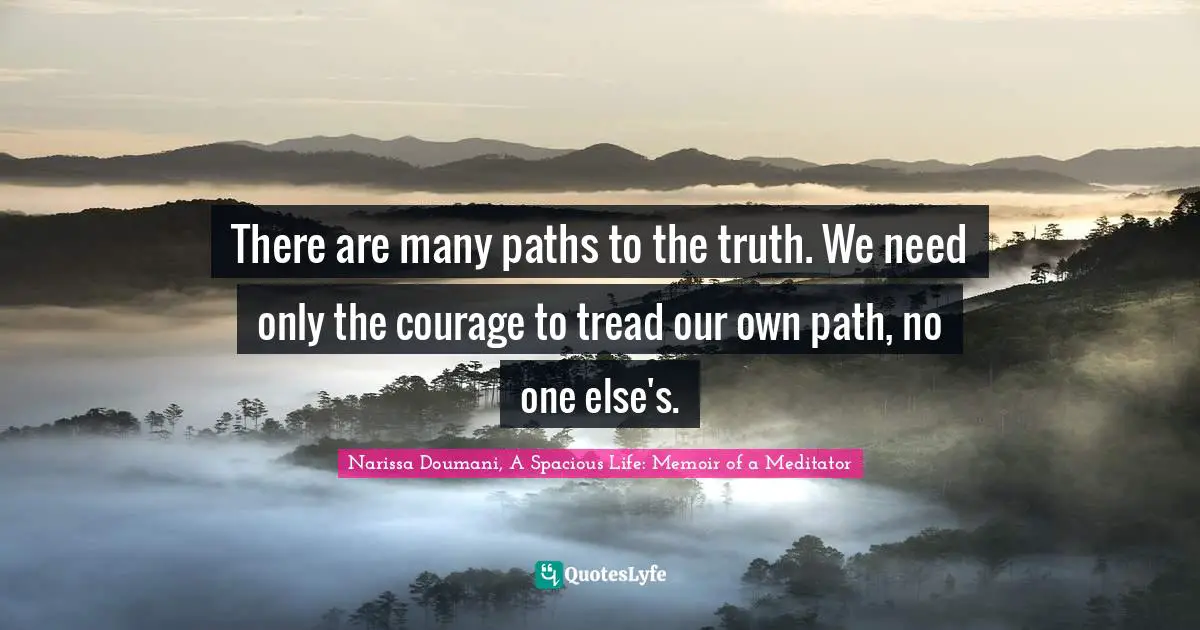 There are many paths to the truth. We need only the courage to tread our own path, no one else's.