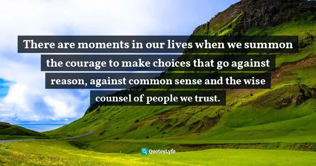 There are moments in our lives when we summon the courage to make choices that go against reason, against common sense and the wise counsel of people we trust.