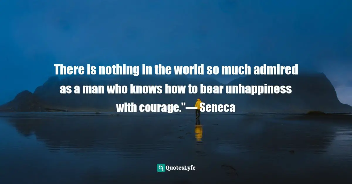 There is nothing in the world so much admired as a man who knows how to bear unhappiness with courage."— Seneca