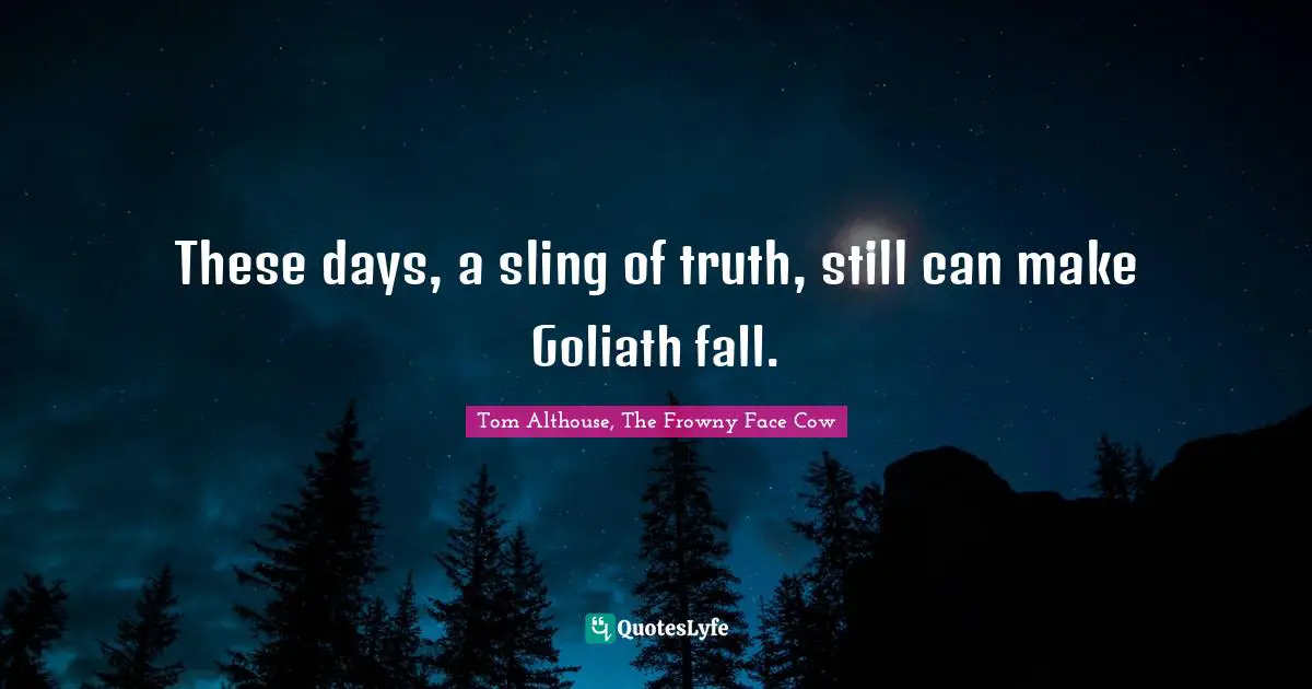 These days, a sling of truth, still can make Goliath fall.