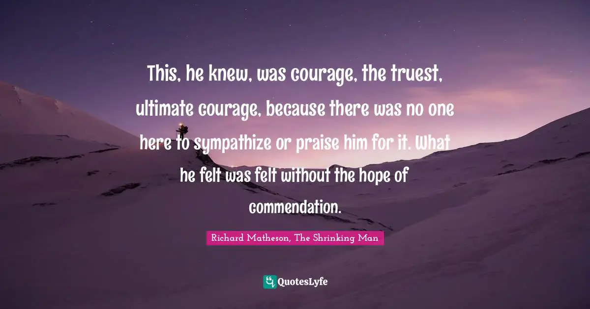 This, he knew, was courage, the truest, ultimate courage, because there was no one here to sympathize or praise him for it. What he felt was felt without the hope of commendation.