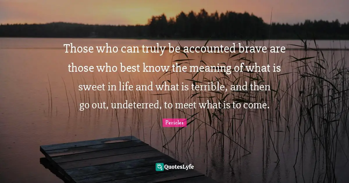Those who can truly be accounted brave are those who best know the meaning of what is sweet in life and what is terrible, and then go out, undeterred, to meet what is to come.