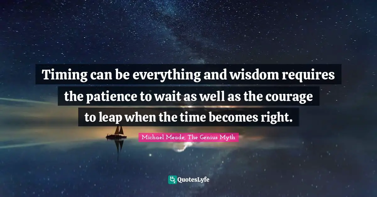 Timing can be everything and wisdom requires the patience to wait as well as the courage to leap when the time becomes right.