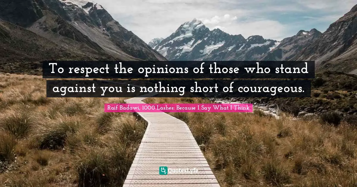 To respect the opinions of those who stand against you is nothing short of courageous.