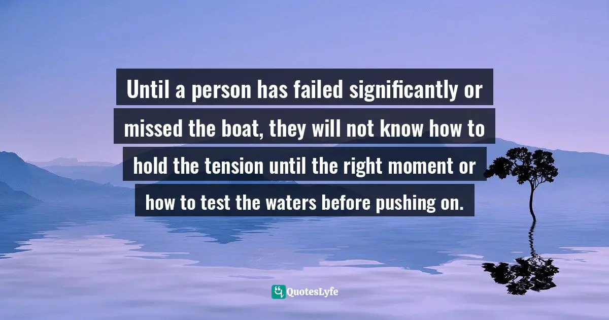 Until a person has failed significantly or missed the boat, they will not know how to hold the tension until the right moment or how to test the waters before pushing on.