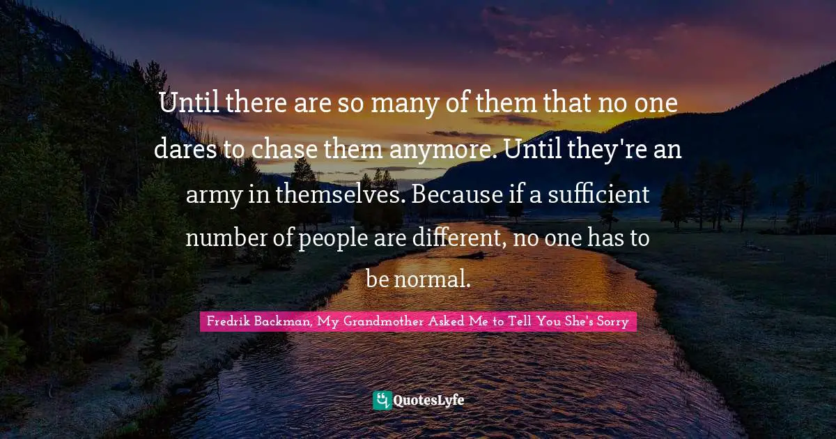 Until there are so many of them that no one dares to chase them anymore. Until they're an army in themselves. Because if a sufficient number of people are different, no one has to be normal.