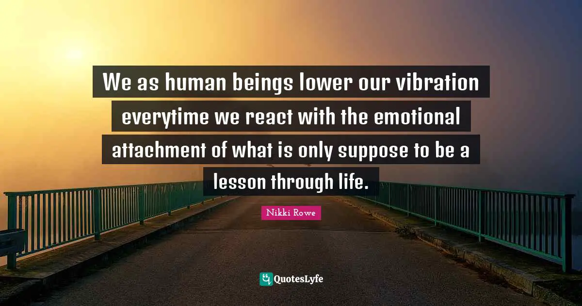 We as human beings lower our vibration everytime we react with the emotional attachment of what is only suppose to be a lesson through life.