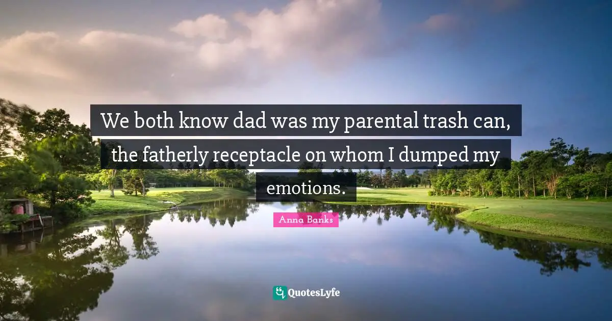 We both know dad was my parental trash can, the fatherly receptacle on whom I dumped my emotions.