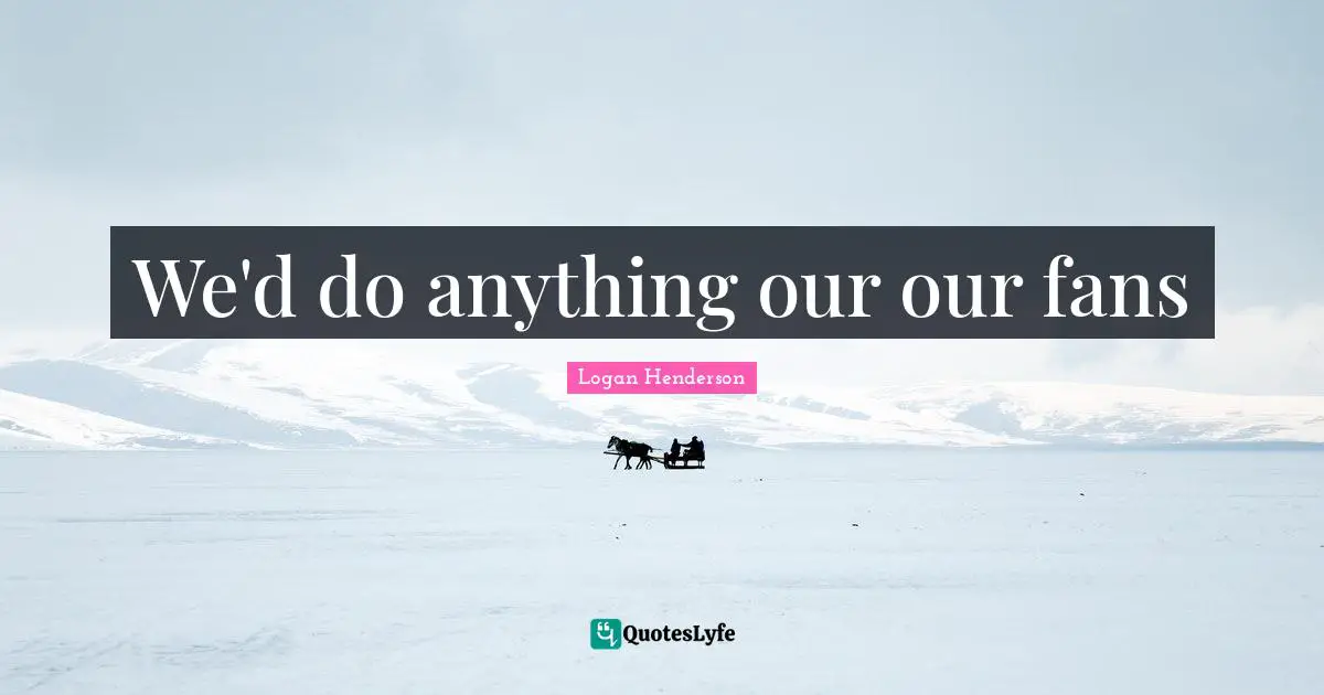 We'd do anything our our fans