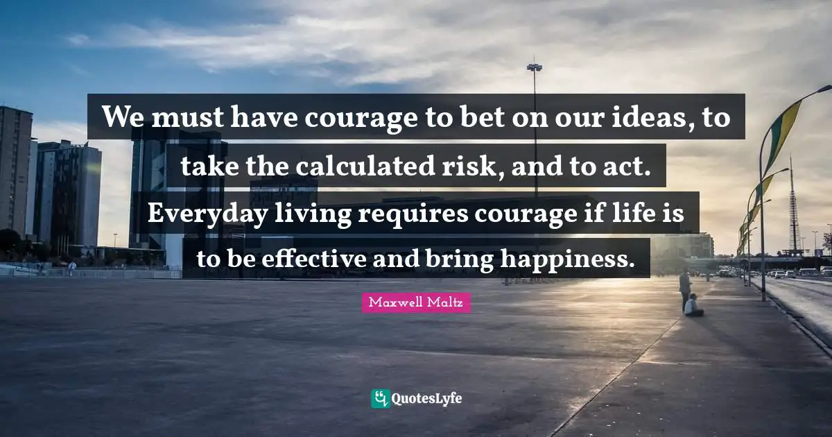 We must have courage to bet on our ideas, to take the calculated risk, and to act. Everyday living requires courage if life is to be effective and bring happiness.