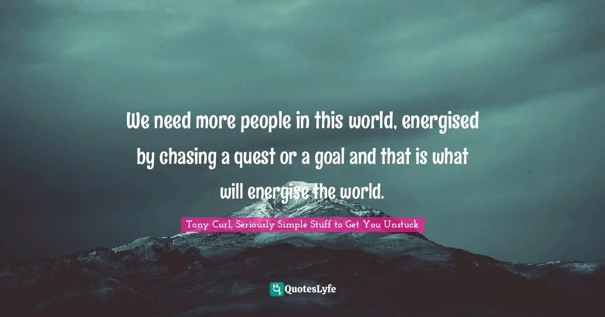 We need more people in this world, energised by chasing a quest or a goal and that is what will energise the world.