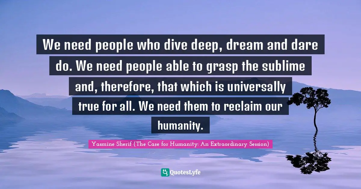 We need people who dive deep, dream and dare do. We need people able to grasp the sublime and, therefore, that which is universally true for all. We need them to reclaim our humanity.