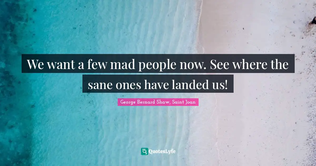 We want a few mad people now. See where the sane ones have landed us!