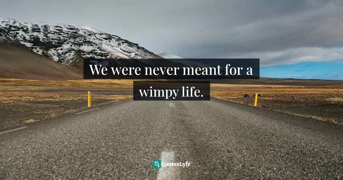 We were never meant for a wimpy life.