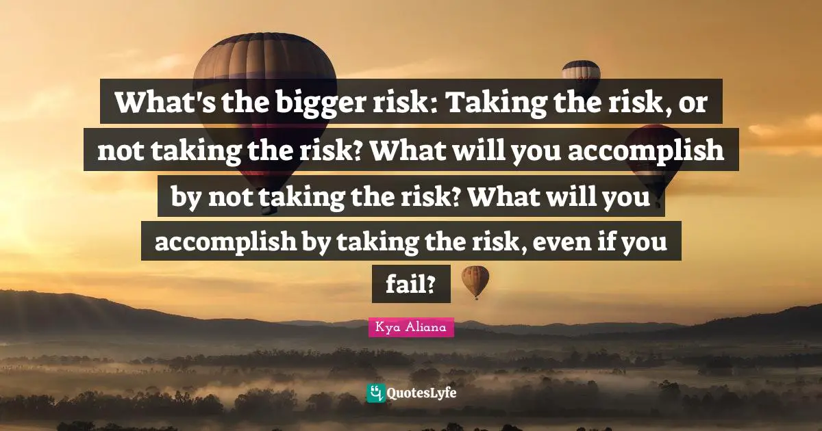 What's the bigger risk: Taking the risk, or not taking the risk? What will you accomplish by not taking the risk? What will you accomplish by taking the risk, even if you fail?