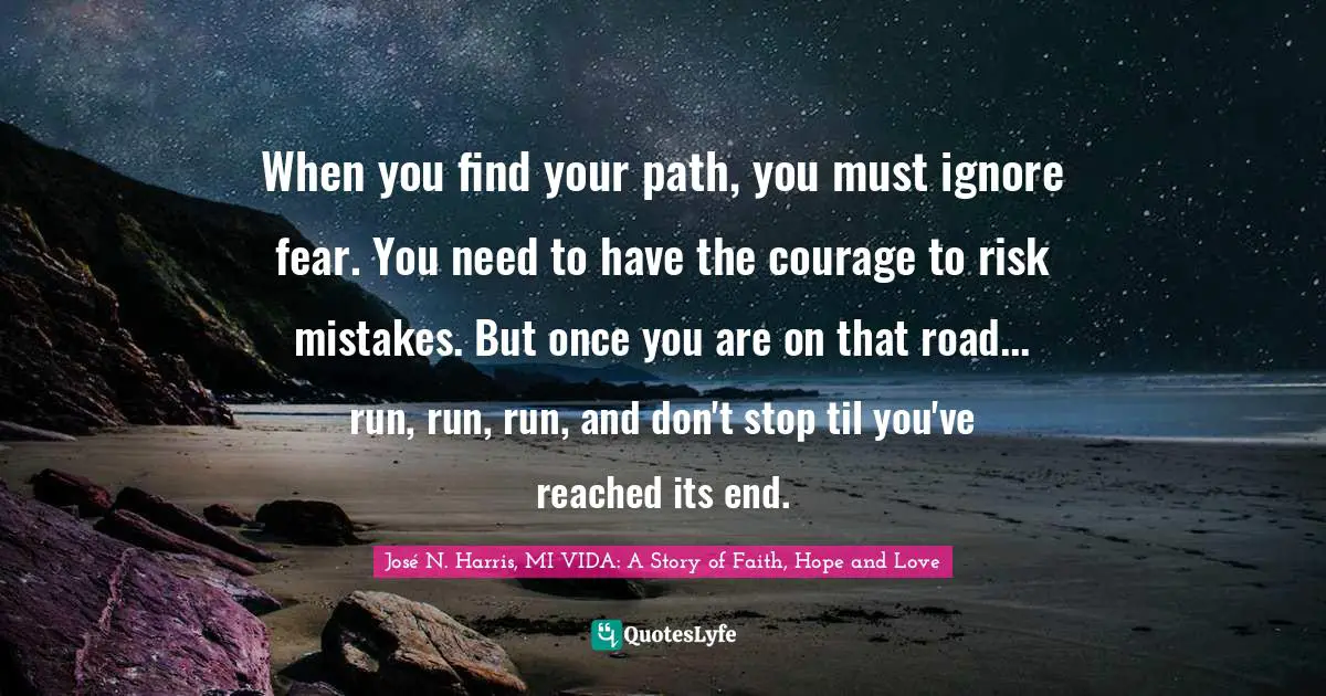 When you find your path, you must ignore fear. You need to have the courage to risk mistakes. But once you are on that road... run, run, run, and don't stop til you've reached its end.