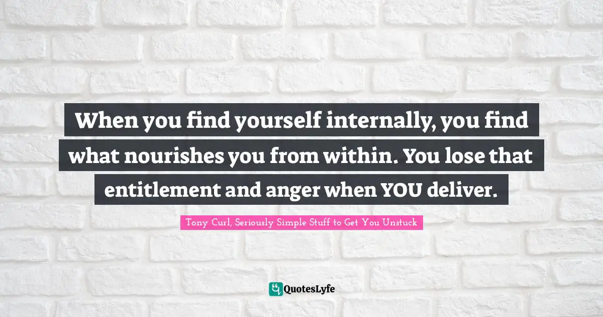 When you find yourself internally, you find what nourishes you from within. You lose that entitlement and anger when YOU deliver.