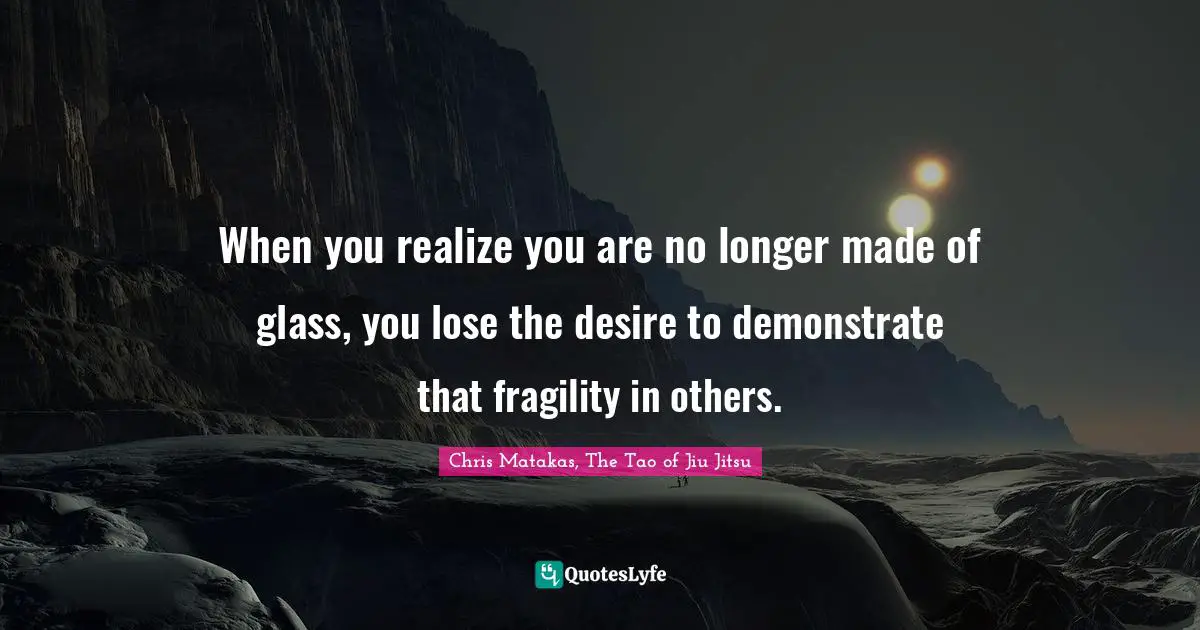 When you realize you are no longer made of glass, you lose the desire to demonstrate that fragility in others.