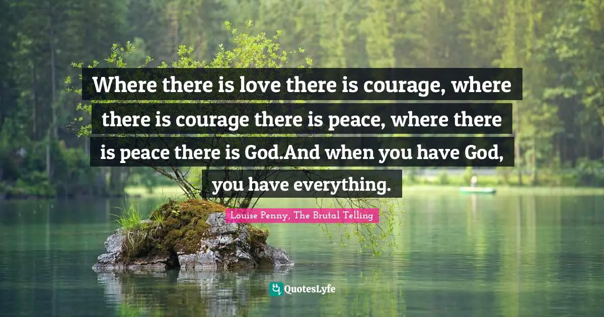 Louise Penny Quotes: "Where there is love there is courage, where there is courage there is peace, where there is peace there is God.And when you have God, you have everything."