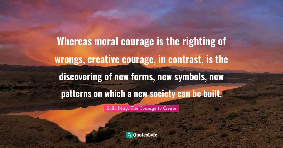 Whereas moral courage is the righting of wrongs, creative courage, in contrast, is the discovering of new forms, new symbols, new patterns on which a new society can be built.
