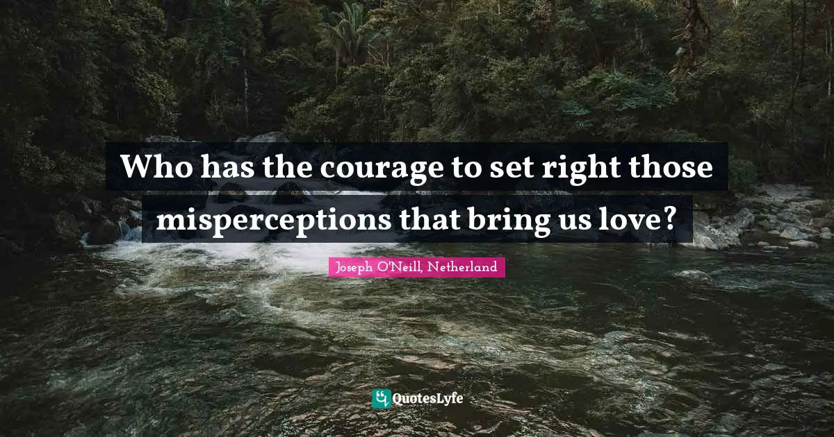 Who has the courage to set right those misperceptions that bring us love?