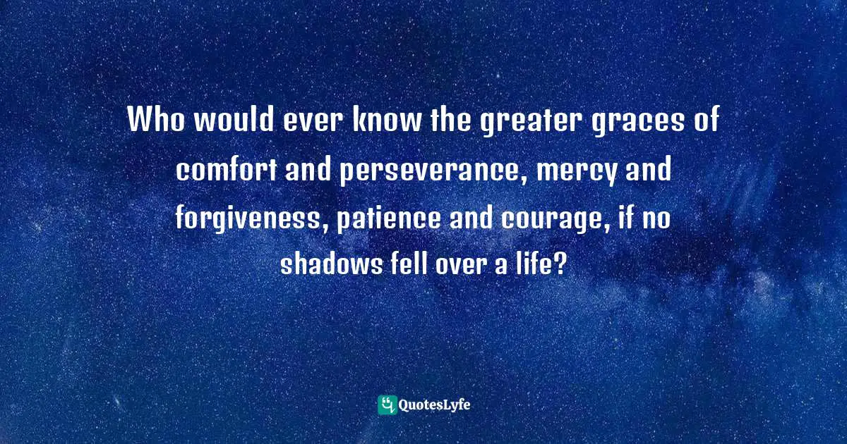Who would ever know the greater graces of comfort and perseverance, mercy and forgiveness, patience and courage, if no shadows fell over a life?