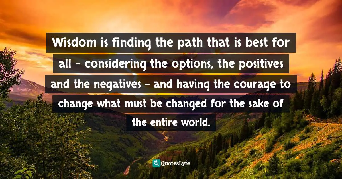 Wisdom is finding the path that is best for all - considering the options, the positives and the negatives - and having the courage to change what must be changed for the sake of the entire world.