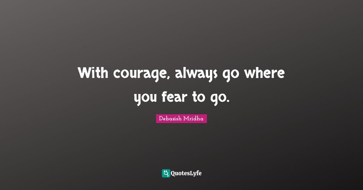 With courage, always go where you fear to go.