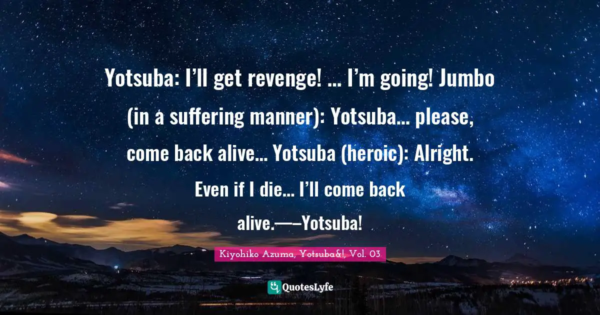 Yotsuba: I’ll get revenge! … I’m going! Jumbo (in a suffering manner): Yotsuba… please, come back alive… Yotsuba (heroic): Alright. Even if I die… I’ll come back alive.—–Yotsuba!