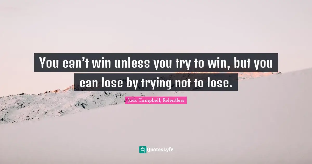You can’t win unless you try to win, but you can lose by trying not to lose.