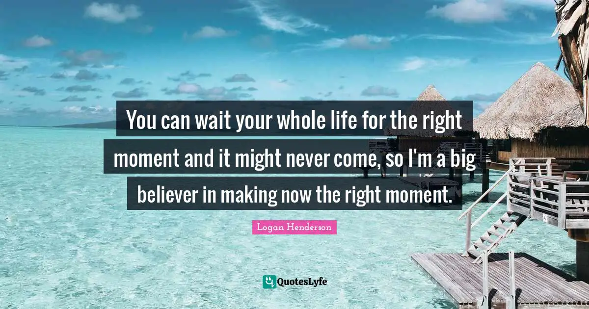 You can wait your whole life for the right moment and it might never come, so I'm a big believer in making now the right moment.