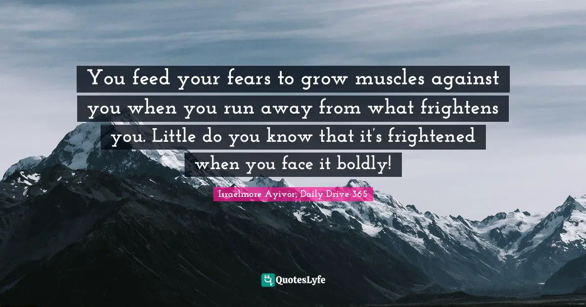 You feed your fears to grow muscles against you when you run away from what frightens you. Little do you know that it’s frightened when you face it boldly!