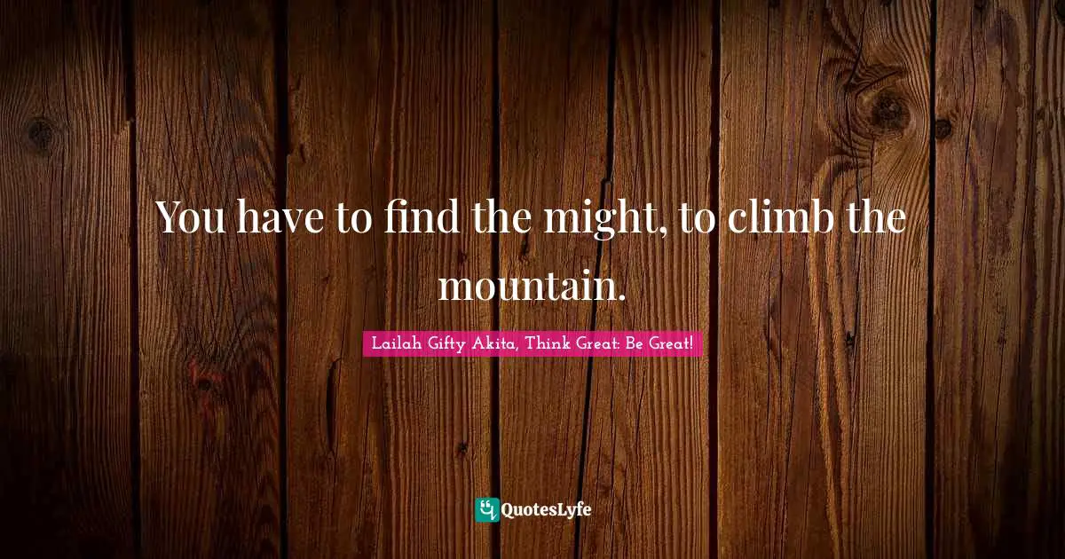 You have to find the might, to climb the mountain.