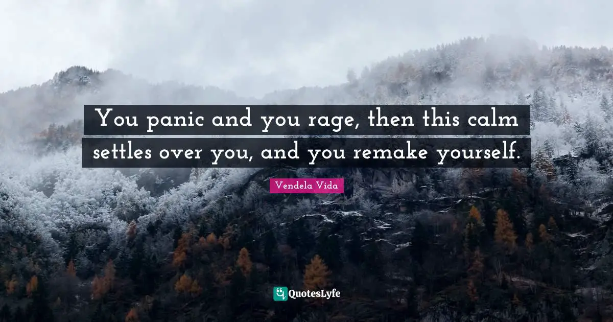 You panic and you rage, then this calm settles over you, and you remake yourself.