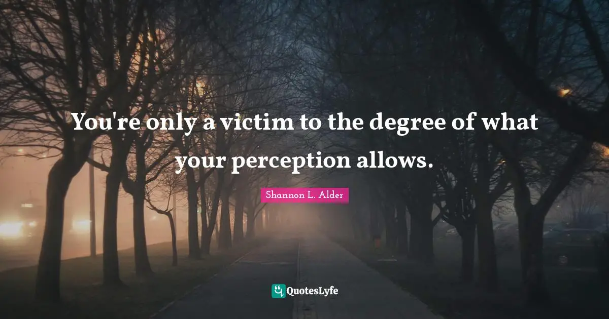 You're only a victim to the degree of what your perception allows.