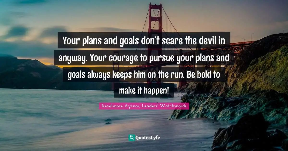 Your plans and goals don’t scare the devil in anyway. Your courage to pursue your plans and goals always keeps him on the run. Be bold to make it happen!