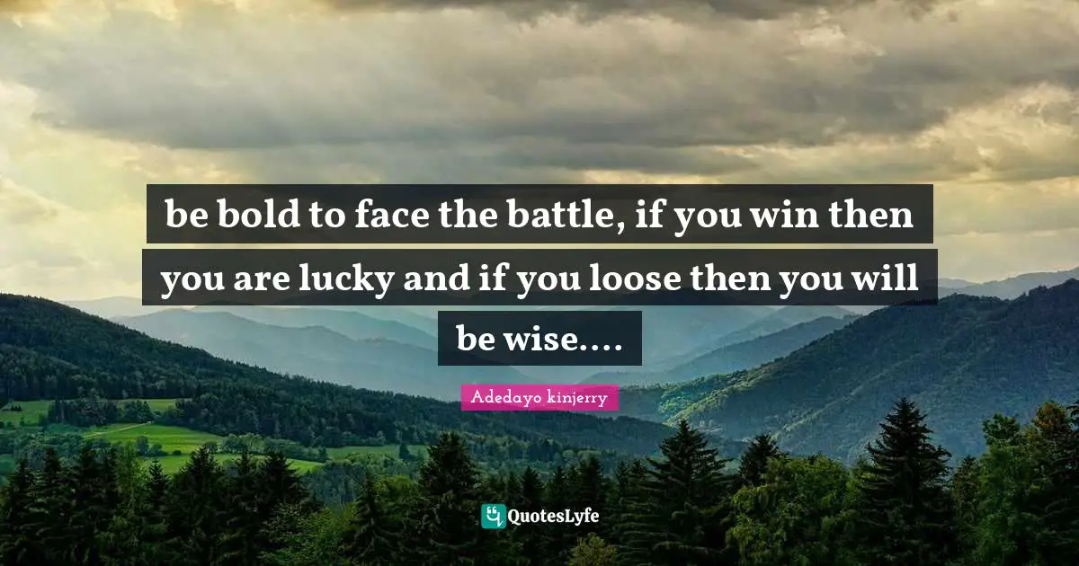 be bold to face the battle, if you win then you are lucky and if you loose then you will be wise....