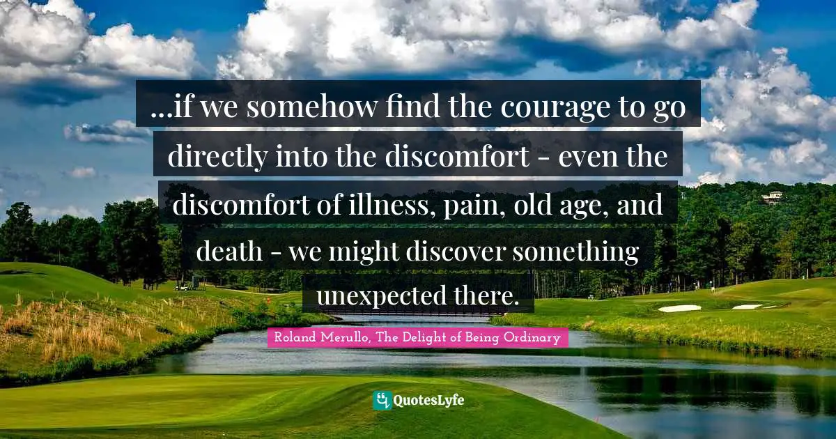 Roland Merullo, The Delight Of Being Ordinary Quotes: "...if we somehow find the courage to go directly into the discomfort - even the discomfort of illness, pain, old age, and death - we might discover something unexpected there."