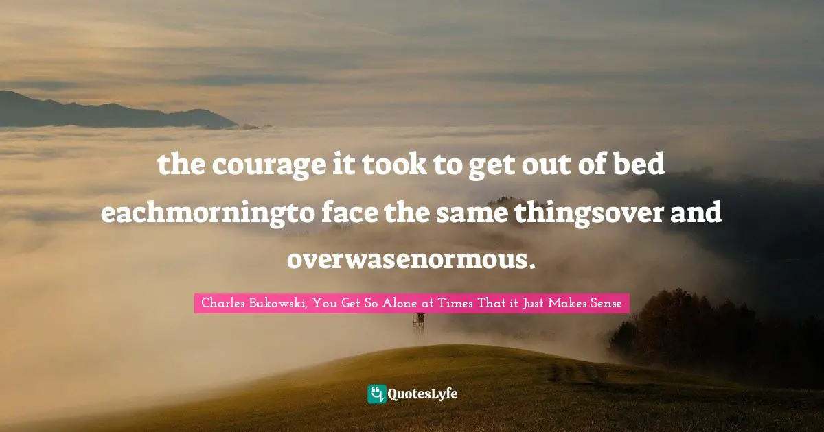 I Am Alone. Quotes: "the courage it took to get out of bed eachmorningto face the same thingsover and overwasenormous."