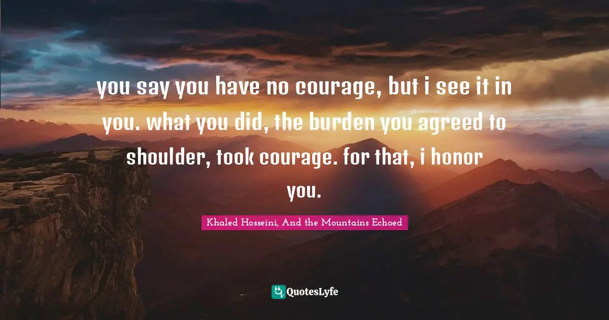 you say you have no courage, but i see it in you. what you did, the burden you agreed to shoulder, took courage. for that, i honor you.